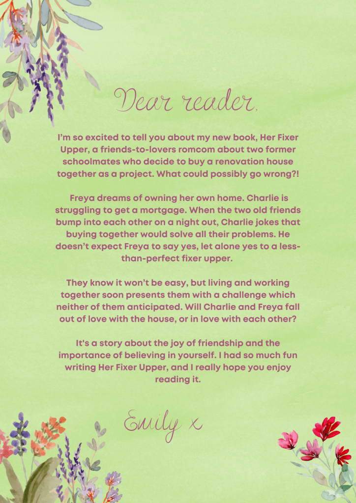 This letter to the reader has flowers at the top of the page and has a green background.
The text in the letter is as follows:

Dear Reader,

I’m so excited to tell you about my new book, Her Fixer Upper, a friends-to-lovers romcom about two former schoolmates who decide to buy a renovation house together as a project. What could possibly go wrong?!

Freya dreams of owning her own home. Charlie is struggling to get a mortgage. When the two old friends bump into each other on a night out, Charlie jokes that buying together would solve all their problems. He doesn’t expect Freya to say yes, let alone yes to a less-than-perfect fixer upper. 

They know it won’t be easy, but living and working together soon presents them with a challenge which neither of them anticipated. Will Charlie and Freya fall out of the love with the house, or in love with each other?

It's a story about the joy of friendship and the importance of believing in yourself. I had so much fun writing Her Fixer Upper, and I really hope you enjoy reading it.

Love,
Emily x
